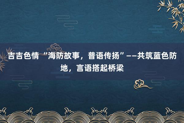 吉吉色情 “海防故事，普语传扬”——共筑蓝色防地，言语搭起桥梁