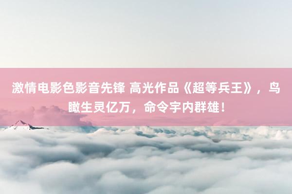 激情电影色影音先锋 高光作品《超等兵王》，鸟瞰生灵亿万，命令宇内群雄！