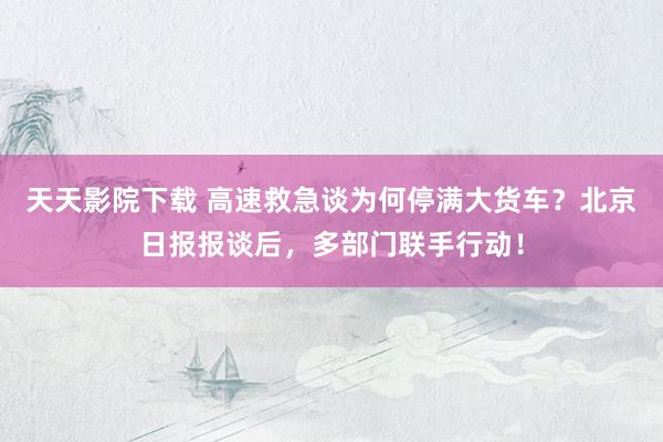 天天影院下载 高速救急谈为何停满大货车？北京日报报谈后，多部门联手行动！