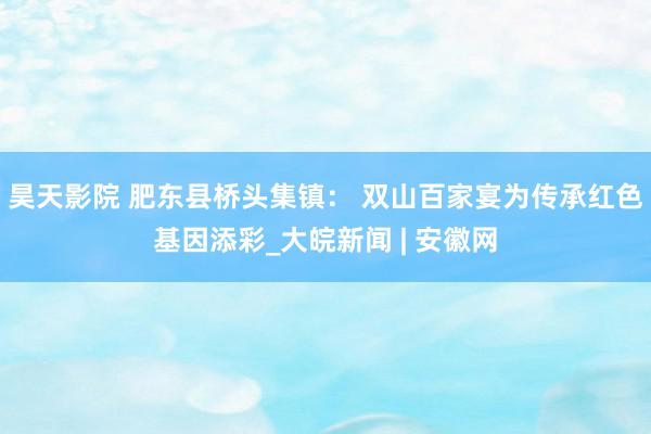 昊天影院 肥东县桥头集镇： 双山百家宴为传承红色基因添彩_大皖新闻 | 安徽网