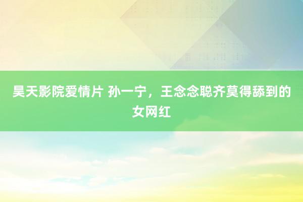 昊天影院爱情片 孙一宁,王念念聪齐莫得舔到的女网红