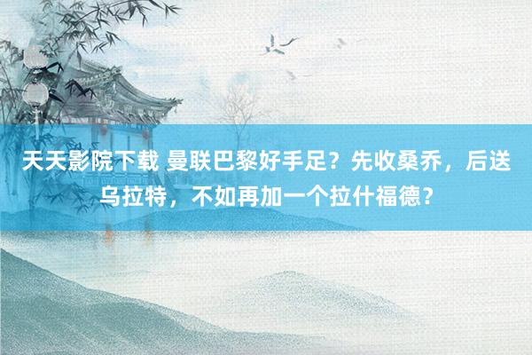 天天影院下载 曼联巴黎好手足？先收桑乔，后送乌拉特，不如再加一个拉什福德？
