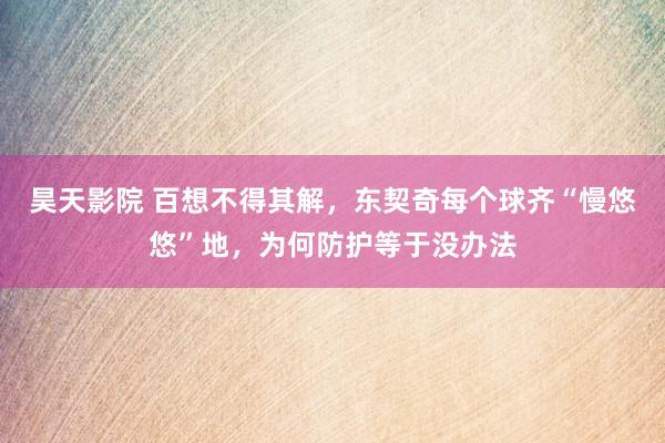 昊天影院 百想不得其解，东契奇每个球齐“慢悠悠”地，为何防护等于没办法