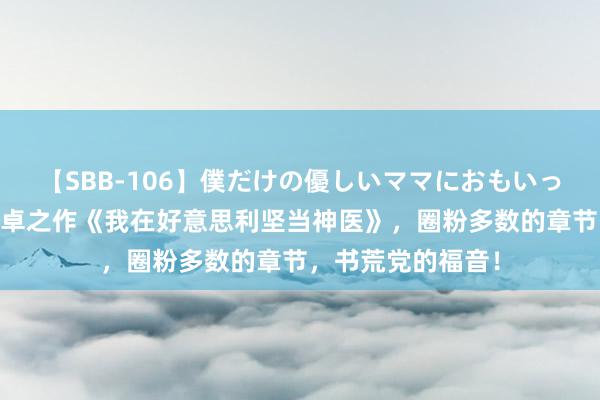 【SBB-106】僕だけの優しいママにおもいっきり甘えたい 超卓之作《我在好意思利坚当神医》，圈粉多数的章节，书荒党的福音！