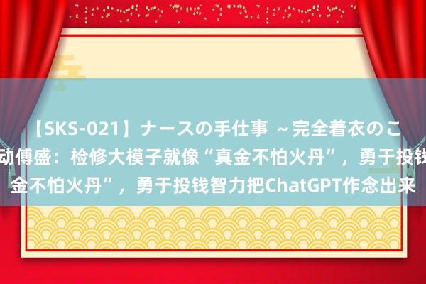 【SKS-021】ナースの手仕事 ～完全着衣のこだわり手コキ～ 猎豹出动傅盛：检修大模子就像“真金不怕火丹”，勇于投钱智力把ChatGPT作念出来