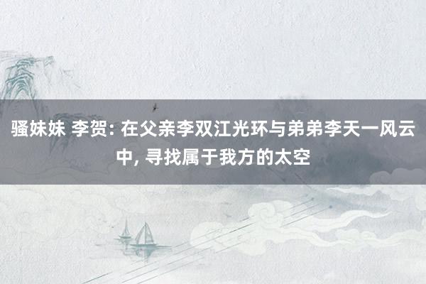骚妹妹 李贺: 在父亲李双江光环与弟弟李天一风云中, 寻找属于我方的太空