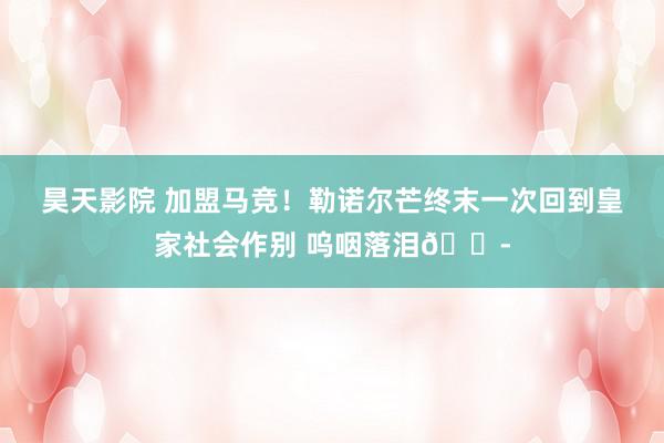 昊天影院 加盟马竞！勒诺尔芒终末一次回到皇家社会作别 呜咽落泪😭