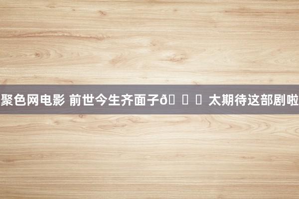 聚色网电影 前世今生齐面子👀太期待这部剧啦