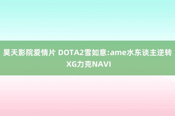 昊天影院爱情片 DOTA2雪如意:ame水东谈主逆转 XG力克NAVI