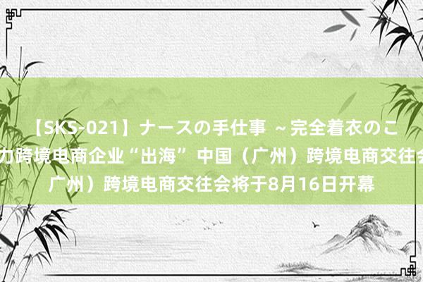 【SKS-021】ナースの手仕事 ～完全着衣のこだわり手コキ～ 助力跨境电商企业“出海” 中国（广州）跨境电商交往会将于8月16日开幕