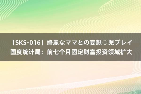 【SKS-016】綺麗なママとの妄想○児プレイ 国度统计局：前七个月固定财富投资领域扩大