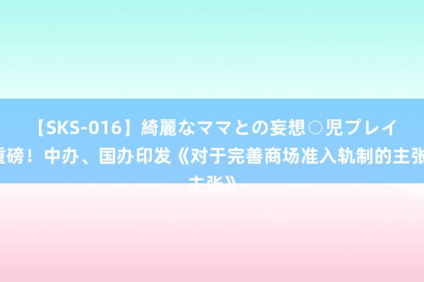 【SKS-016】綺麗なママとの妄想○児プレイ 重磅！中办、国办印发《对于完善商场准入轨制的主张》