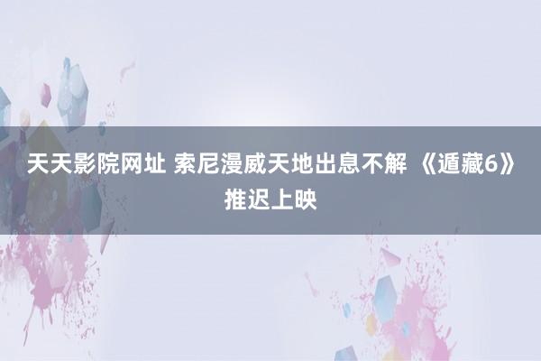 天天影院网址 索尼漫威天地出息不解 《遁藏6》推迟上映