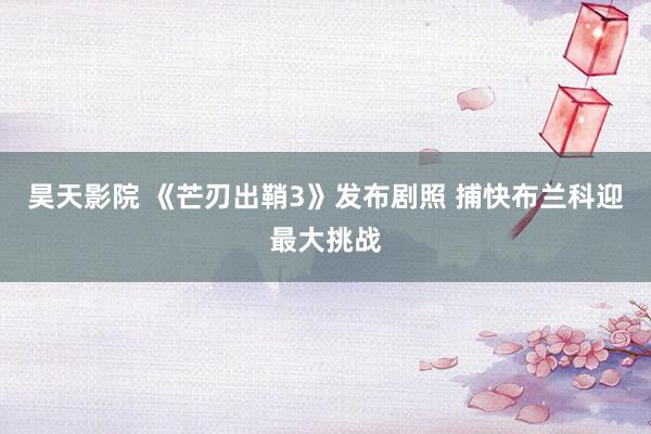 昊天影院 《芒刃出鞘3》发布剧照 捕快布兰科迎最大挑战