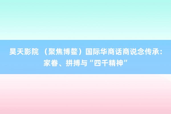 昊天影院 （聚焦博鳌）国际华商话商说念传承：家眷、拼搏与“四千精神”