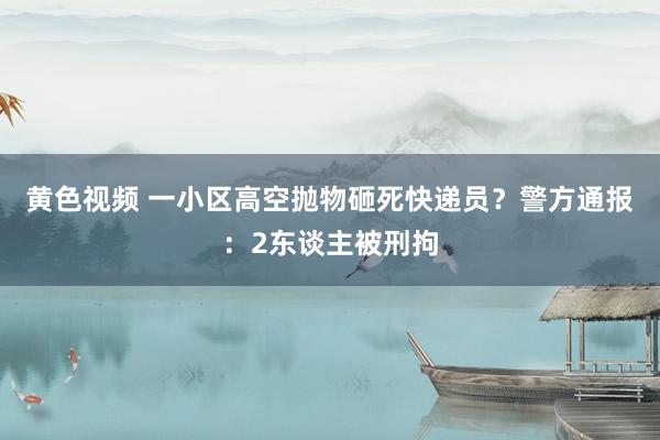 黄色视频 一小区高空抛物砸死快递员？警方通报：2东谈主被刑拘