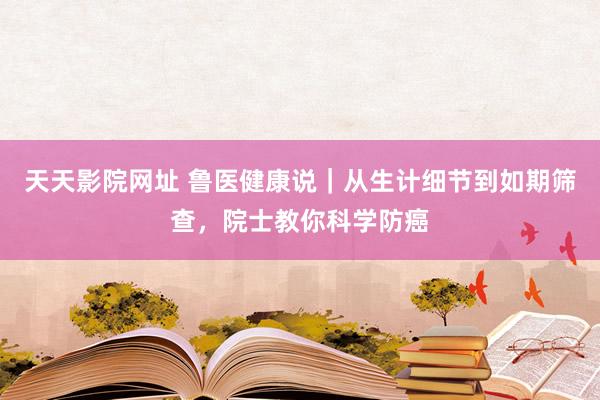 天天影院网址 鲁医健康说｜从生计细节到如期筛查，院士教你科学防癌