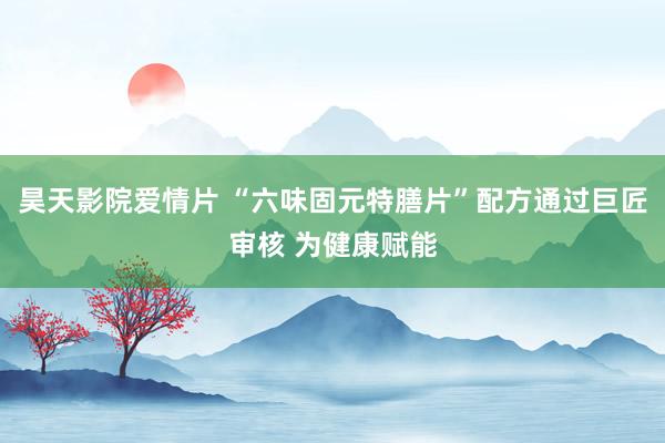昊天影院爱情片 “六味固元特膳片”配方通过巨匠审核 为健康赋能