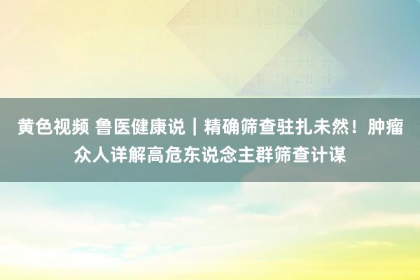 黄色视频 鲁医健康说｜精确筛查驻扎未然！肿瘤众人详解高危东说念主群筛查计谋
