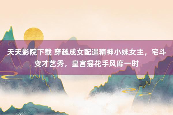 天天影院下载 穿越成女配遇精神小妹女主，宅斗变才艺秀，皇宫摇花手风靡一时
