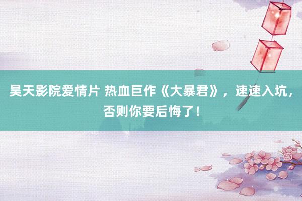 昊天影院爱情片 热血巨作《大暴君》，速速入坑，否则你要后悔了！