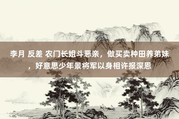 李月 反差 农门长姐斗恶亲，做买卖种田养弟妹，好意思少年景将军以身相许报深恩