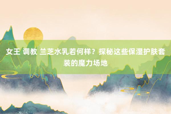 女王 调教 兰芝水乳若何样？探秘这些保湿护肤套装的魔力场地