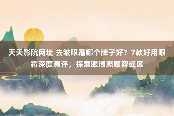 天天影院网址 去皱眼霜哪个牌子好？7款好用眼霜深度测评，探索眼周照顾容或区