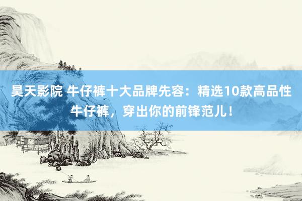昊天影院 牛仔裤十大品牌先容：精选10款高品性牛仔裤，穿出你的前锋范儿！