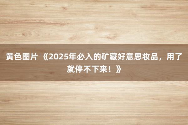 黄色图片 《2025年必入的矿藏好意思妆品，用了就停不下来！》