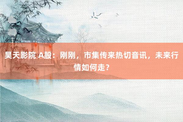 昊天影院 A股：刚刚，市集传来热切音讯，未来行情如何走？