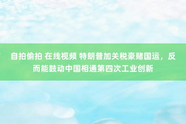 自拍偷拍 在线视频 特朗普加关税豪赌国运，反而能鼓动中国相通第四次工业创新
