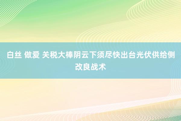 白丝 做爱 关税大棒阴云下须尽快出台光伏供给侧改良战术