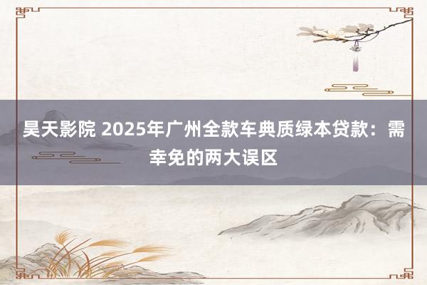 昊天影院 2025年广州全款车典质绿本贷款：需幸免的两大误区