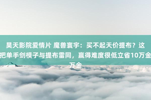 昊天影院爱情片 魔兽寰宇：买不起天价提布？这把单手剑模子与提布雷同，赢得难度很低立省10万金