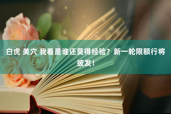 白虎 美穴 我看是谁还莫得经验？新一轮限额行将披发！