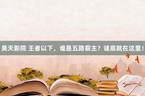 昊天影院 王者以下，谁是五路霸主？谜底就在这里！