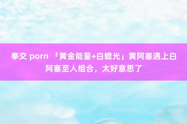 拳交 porn 「黄金能量+白蟾光」黄阿塞遇上白阿塞至人组合，太好意思了