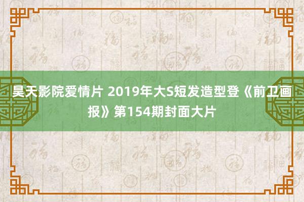 昊天影院爱情片 2019年大S短发造型登《前卫画报》第154期封面大片