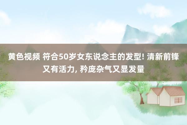 黄色视频 符合50岁女东说念主的发型! 清新前锋又有活力, 矜庞杂气又显发量