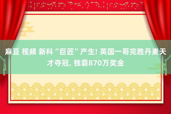 麻豆 视频 新科“巨匠”产生! 英国一哥完胜丹麦天才夺冠, 独霸870万奖金