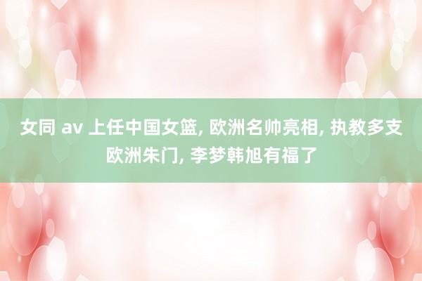 女同 av 上任中国女篮, 欧洲名帅亮相, 执教多支欧洲朱门, 李梦韩旭有福了