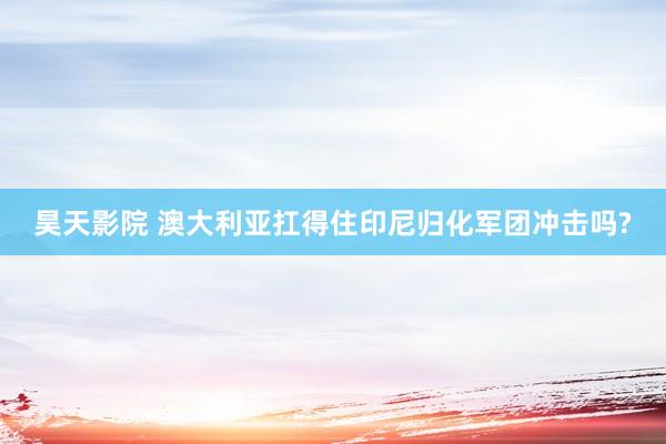 昊天影院 澳大利亚扛得住印尼归化军团冲击吗?