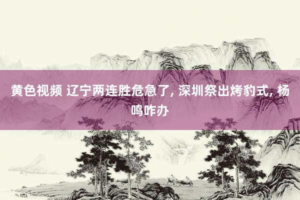 黄色视频 辽宁两连胜危急了, 深圳祭出烤豹式, 杨鸣咋办