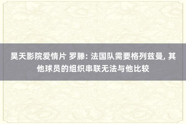 昊天影院爱情片 罗滕: 法国队需要格列兹曼, 其他球员的组织串联无法与他比较